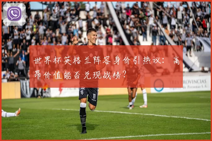世界杯英格兰阵容身价引热议：高昂价值能否兑现战绩？